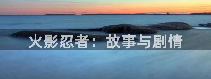 星欧娱乐4开户：火影忍者：故事与剧情