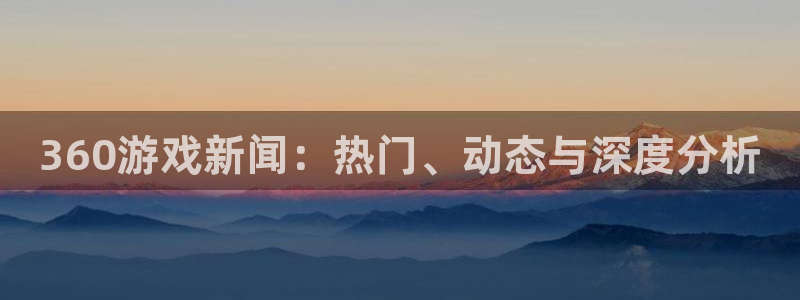 星欧娱乐网页登录入口下载：360游戏新闻：热门、动态与深度分